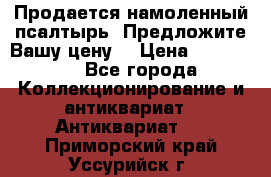 Продается намоленный псалтырь. Предложите Вашу цену! › Цена ­ 600 000 - Все города Коллекционирование и антиквариат » Антиквариат   . Приморский край,Уссурийск г.